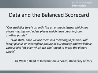Data and the Balanced Scorecard
“Our statistics [are] currently like an unmade jigsaw which has
pieces missing, and a few pieces which have crept in from
another puzzle”
“Our stats, once we use them in a meaningful fashion, will
[only] give us an incomplete picture of our activity and we’ll have
various bits left over which we don’t need to make the picture
whole”
Liz Waller, Head of Information Services, University of York
 