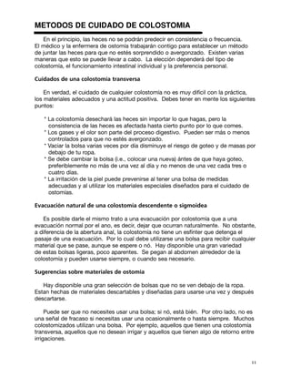 METODOS DE CUIDADO DE COLOSTOMIA
   En el principio, las heces no se podrán predecir en consistencia o frecuencia.
El médico y la enfermera de ostomía trabajarán contigo para establecer un método
de juntar las heces para que no estés sorprendido o avergonzado. Existen varias
maneras que esto se puede llevar a cabo. La elección dependerá del tipo de
colostomía, el funcionamiento intestinal individual y la preferencia personal.

Cuidados de una colostomía transversa

    En verdad, el cuidado de cualquier colostomía no es muy difícil con la práctica,
los materiales adecuados y una actitud positiva. Debes tener en mente los siguientes
puntos:

   * La colostomía desechará las heces sin importar lo que hagas, pero la
     consistencia de las heces es afectada hasta cierto punto por lo que comes.
   * Los gases y el olor son parte del proceso digestivo. Pueden ser más o menos
     controlados para que no estés avergonzado.
   * Vaciar la bolsa varias veces por día disminuye el riesgo de goteo y de masas por
     debajo de tu ropa.
   * Se debe cambiar la bolsa (i.e., colocar una nueva) ántes de que haya goteo,
     preferiblemente no más de una vez al día y no menos de una vez cada tres o
     cuatro días.
   * La irritación de la piel puede prevenirse al tener una bolsa de medidas
     adecuadas y al utilizar los materiales especiales diseñados para el cuidado de
     ostomías.

Evacuación natural de una colostomía descendente o sigmoidea

   Es posible darle el mismo trato a una evacuación por colostomía que a una
evacuación normal por el ano, es decir, dejar que ocurran naturalmente. No obstante,
a diferencia de la abertura anal, la colostomía no tiene un esfínter que detenga el
pasaje de una evacuación. Por lo cual debe utilizarse una bolsa para recibir cualquier
material que se pase, aunque se espere o nó. Hay disponible una gran variedad
de estas bolsas ligeras, poco aparentes. Se pegan al abdomen alrrededor de la
colostomía y pueden usarse siempre, o cuando sea necesario.

Sugerencias sobre materiales de ostomía

   Hay disponible una gran selección de bolsas que no se ven debajo de la ropa.
Estan hechas de materiales descartables y diseñadas para usarse una vez y después
descartarse.

     Puede ser que no necesites usar una bolsa; si nó, está bién. Por otro lado, no es
una señal de fracaso si necesitas usar una ocasionalmente o hasta siempre. Muchos
colostomizados utilizan una bolsa. Por ejemplo, aquellos que tienen una colostomía
transversa, aquellos que no desean irrigar y aquellos que tienen algo de retorno entre
irrigaciones.



                                                                                    11
 
