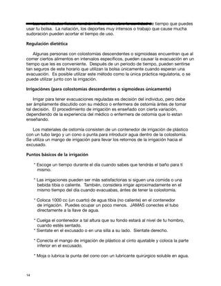 Las actividades físicas tendrán influencia sobre la cantidad de tiempo que puedes
usar tu bolsa. La natación, los deportes muy intensos o trabajo que cause mucha
sudoración pueden acortar el tiempo de uso.

Regulación dietética

   Algunas personas con colostomías descendentes o sigmoideas encuentran que al
comer ciertos alimentos en intervalos específicos, pueden causar la evacuación en un
tiempo que les es conveniente. Después de un periodo de tiempo, pueden sentirse
tan seguros de este horario que utilizan la bolsa únicamente cuando esperan una
evacuación. Es posible utilizar este método como la única práctica regulatoria, o se
puede utilizar junto con la irrigación.

Irrigaciónes (para colostomías descendentes o sigmoideas únicamente)

    Irrigar para tener evacuaciones reguladas es decisión del individuo, pero debe
ser ámpliamente discutido con su médico o enfermera de ostomía ántes de tomar
tal decisión. El procedimiento de irrigación es enseñado con cierta variación,
dependiendo de la experiencia del médico o enfermera de ostomía que lo estan
enseñando.

   Los materiales de ostomía consisten de un contenedor de irrigación de plástico
con un tubo largo y un cono o punta para introducir agua dentro de la colostomía.
Se utiliza un mango de irrigación para llevar los retornos de la irrigación hacia el
excusado.

Puntos básicos de la irrigación

     * Escoge un tiempo durante el día cuando sabes que tendrás el baño para tí
       mismo.

     * Las irrigaciones pueden ser más satisfactorias si siguen una comida o una
       bebida tibia o caliente. También, considera irrigar aproximadamente en el
       mismo tiempo del día cuando evacuabas, ántes de tener la colostomía.

     * Coloca 1000 cc (un cuarto) de agua tibia (no caliente) en el contenedor
       de irrigación. Puedes ocupar un poco menos. JAMAS conectes el tubo
       directamente a la llave de agua.

     * Cuelga el contenedor a tal altura que su fondo estará al nivel de tu hombro,
       cuando estés sentado.
     * Sientate en el excusado o en una silla a su lado. Sientate derecho.

     * Conecta el mango de irrigación de plástico al cinto ajustable y coloca la parte
       inferior en el excusado.

     * Moja o lubrica la punta del cono con un lubricante quirúrgico soluble en agua.



14
 