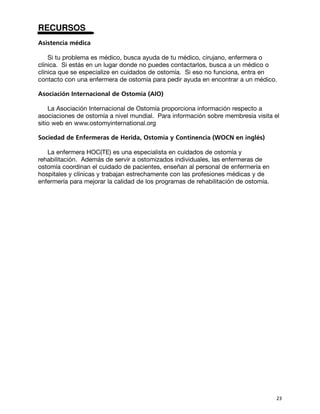 RECURSOS
Asistencia médica

    Si tu problema es médico, busca ayuda de tu médico, cirujano, enfermera o
clínica. Si estás en un lugar donde no puedes contactarlos, busca a un médico o
clínica que se especialize en cuidados de ostomía. Si eso no funciona, entra en
contacto con una enfermera de ostomía para pedir ayuda en encontrar a un médico.

Asociación Internacional de Ostomía (AIO)

    La Asociación Internacional de Ostomía proporciona información respecto a
asociaciones de ostomía a nivel mundial. Para información sobre membresía visita el
sitio web en www.ostomyinternational.org

Sociedad de Enfermeras de Herida, Ostomía y Continencia (WOCN en inglés)

   La enfermera HOC(TE) es una especialista en cuidados de ostomía y
rehabilitación. Además de servir a ostomizados individuales, las enfermeras de
ostomía coordinan el cuidado de pacientes, enseñan al personal de enfermería en
hospitales y clínicas y trabajan estrechamente con las profesiones médicas y de
enfermería para mejorar la calidad de los programas de rehabilitación de ostomía.




                                                                                    23
 