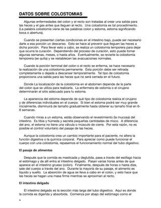 DATOS SOBRE COLOSTOMIAS
    Algunas enfermedades del colon y el recto son tratadas al crear una salida para
las heces y el gas antes que lleguen al recto. Una colostomía es tal procedimiento.
(La palabra colostomía viene de las palabras colon y estoma, estoma significando
boca o abertura).

   Cuando se presentan ciertas condiciones en el intestino bajo, puede ser necesario
darle a esa porción un descanso. Esto se hace al prevenir que lleguen las heces a
dicha porción. Para llevar esto a cabo, se realiza un colostomía temporera para dejar
que ocurra la curación. Dependiendo del proceso de curación, esto puede tomar
algunas semanas, meses, o hasta años. Eventualmente, se revierte la colostomía
temporera (se quita) y se restablecen las evacuaciones normales.

    Cuando la porción terminal del colon o el recto se enferma, se hace necesario
la realización de una colostomía permanente. Esta porción debe ser retirada
completamente o dejada a descansar temporalmente. Tal tipo de colostomía
proporciona una salida para las heces que no será cerrada en el futuro.

   Donde La localización de la colostomía en el abdomen depende de la parte
del colon que se utiliza para realizarla. La enfermera de ostomía o el cirujano
determinarán el sitio adecuado para tu estoma.

    La apariencia del estoma depende de qué tipo de colostomía realiza el cirujano
y de diferencias individuales en el cuerpo. Si bien el estoma podrá ser muy grande
inicialmente, disminuirá de tamaño gradualmente hasta obtener su tamaño final en 6-
8 semanas.

    Cuando miras a un estoma, estás observando el revestimiento (la mucosa) del
intestino. Es tibia y húmeda y secreta pequeñas cantidades de moco. A diferencia
del ano, el estoma no tiene una válvula o músculo de cierre. Por esta razón, no es
posible el control voluntario del pasaje de las heces.

   Aunque la colostomía crea un cambio importante para el paciente, no altera la
función digestiva o la química corporal. Para apreciar como puede funcionar el
cuerpo con una colostomía, repasemos el funcionamiento normal del tubo digestivo.

El pasaje de alimentos

    Después que la comida es masticada y deglutida, pasa a través del esófago hacia
el estómago y de allí entra al intestino delgado. Pasan varias horas antes de que
aparece en el intestino grueso (colon). Finalmente, después de horas o hasta días,
sale del cuerpo a través del ano. Durante la mayoría de su pasaje, el alimento es
líquido y suelto. La absorción de agua se lleva a cabo en el colon, y esto hace que
las heces se hagan una masa firme mientras se aproximan al recto.

El intestino delgado

    El intestino delgado es la sección más larga del tubo digestivo. Aquí es donde
la comida es digerida y absorbida. Comienza por abajo del estómago como el
4
 