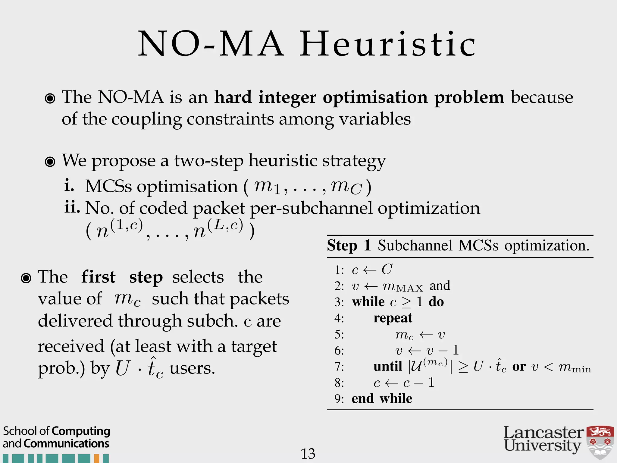 NO-MA Heuristic ๏ The NO-MA is an hard integer optimisation problem because of the coupling constraints among variables ๏ We propose a two-step heuristic strategy i. MCSs optimisation ( ) ii. No. of coded packet per-subchannel optimization  ( ) 13 m1, . . . , mC n(1,c) , . . . , n(L,c) ๏ The first step selects the   value of such that packets delivered through subch. c are received (at least with a target prob.) by users. mc |U(mc) | U · ˆtc apping Resource Allocation Strategies system where the source node delivers the by means of the NO RNC principle. From (??), indication variable u,l as follows: u,l = I ⇣ DNO,l(nu) ˆD ⌘ . (13) s, u,l = 1, if u can recover the ﬁrst l layers ity value that is equal to or greater than a target wise u,l = 0. e allocation model that we propose for the Step 1 Subchannel MCSs optimization. 1: c C 2: v mMAX and 3: while c 1 do 4: repeat 5: mc v 6: v v 1 7: until |U(mc) | U · ˆtc or v < mmin 8: c c 1 9: end while because of the nature of the considered a andCommunications School of Computing 