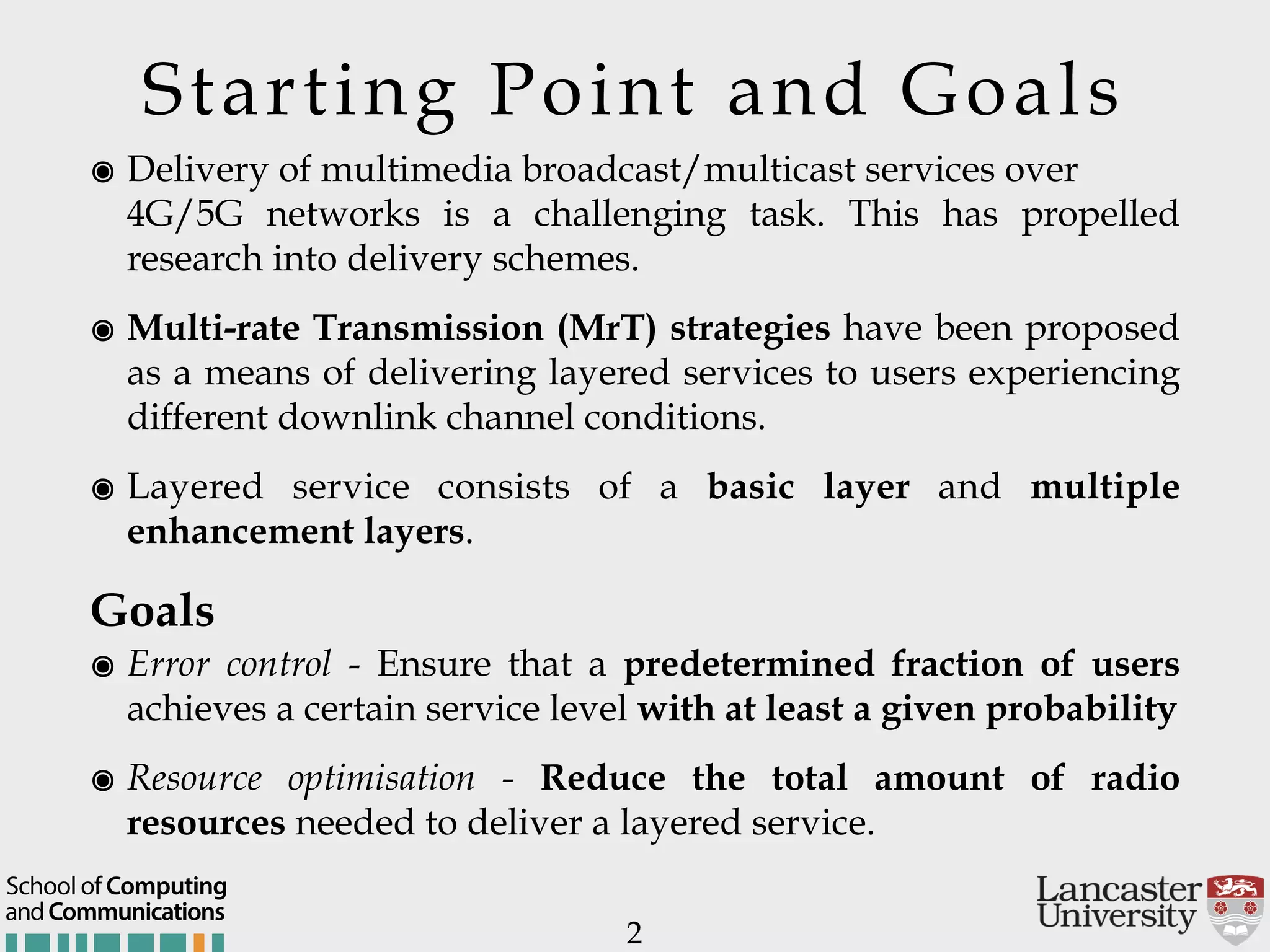 Starting Point and Goals ๏ Delivery of multimedia broadcast/multicast services over   4G/5G networks is a challenging task. This has propelled research into delivery schemes. ๏ Multi-rate Transmission (MrT) strategies have been proposed as a means of delivering layered services to users experiencing different downlink channel conditions. ๏ Layered service consists of a basic layer and multiple enhancement layers. Goals ๏ Error control - Ensure that a predetermined fraction of users achieves a certain service level with at least a given probability ๏ Resource optimisation - Reduce the total amount of radio resources needed to deliver a layered service. 2 andCommunications School of Computing 