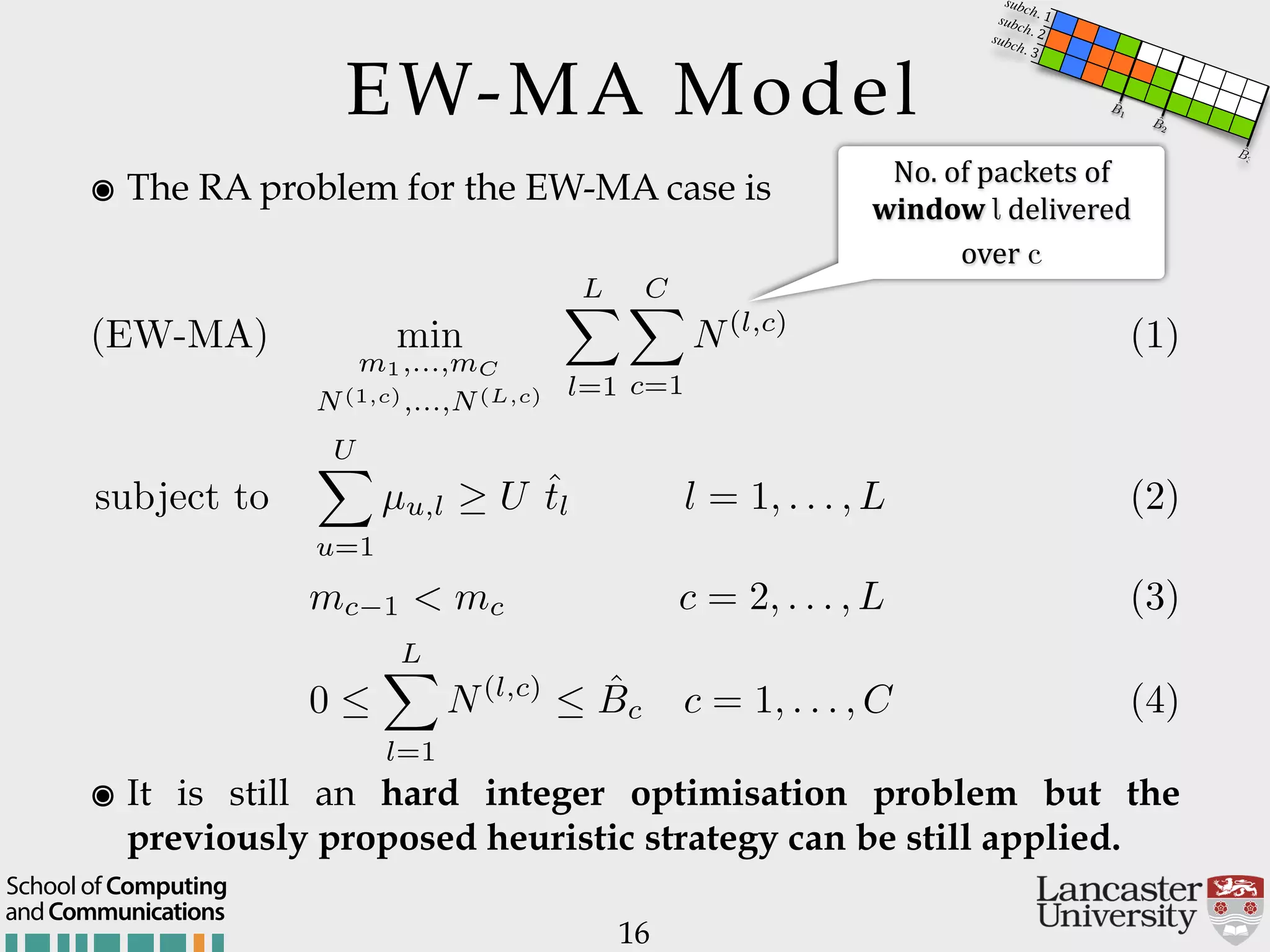 EW-MA Model ๏ The RA problem for the EW-MA case is 16 (EW-MA) min m1,...,mC N(1,c),...,N(L,c) LX l=1 CX c=1 N(l,c) (1) subject to UX u=1 µu,l U ˆtl l = 1, . . . , L (2) mc 1 < mc c = 2, . . . , L (3) 0  LX l=1 N(l,c)  ˆBc c = 1, . . . , C (4) No.$of$packets$of$ window$l$delivered$ over$c ๏ It is still an hard integer optimisation problem but the previously proposed heuristic strategy can be still applied. andCommunications School of Computing ˆB3 ˆB2 ˆB1 subch. 1subch. 2subch. 3 