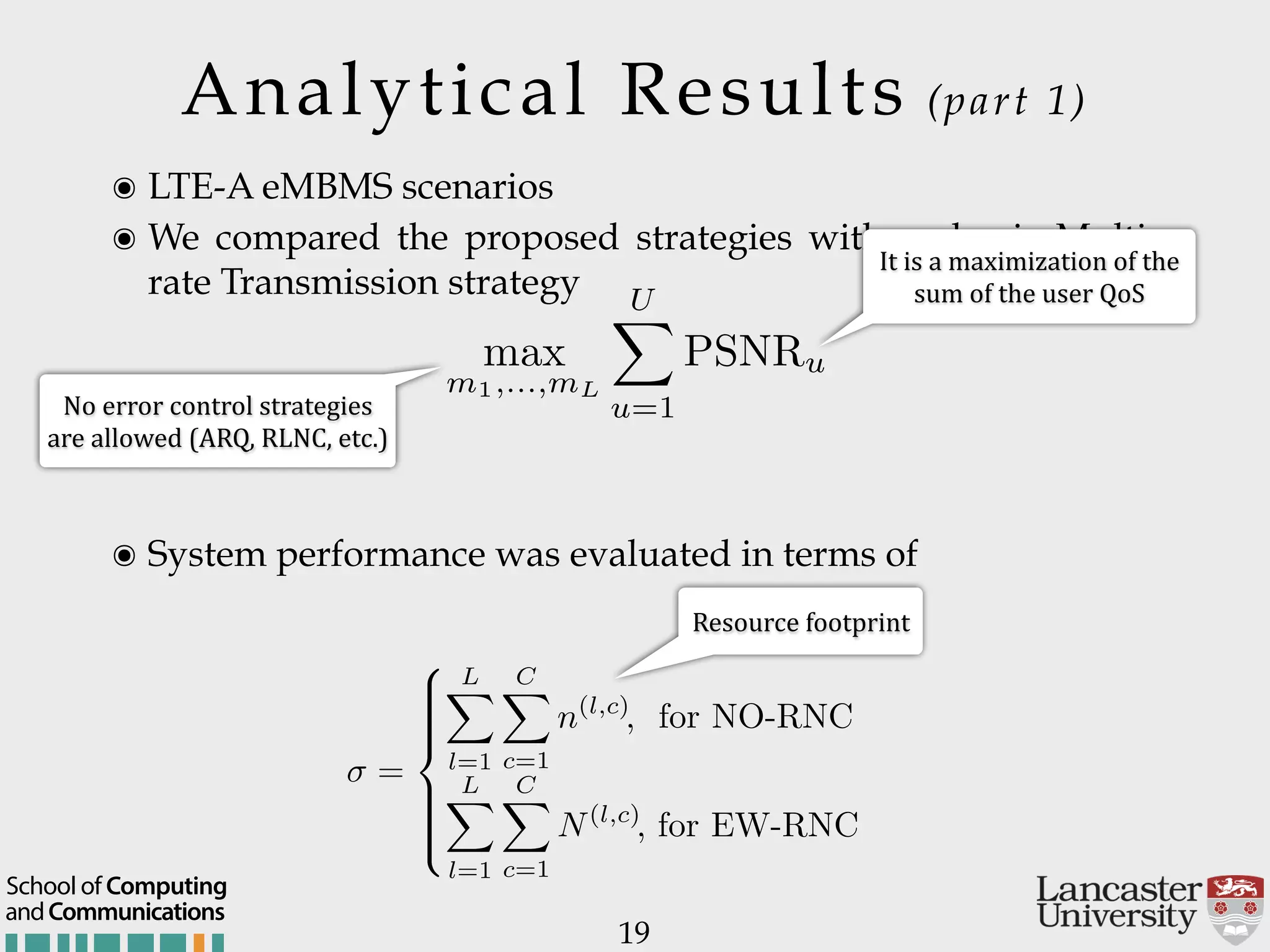 Analytical Results (part 1) 19 ๏ LTE-A eMBMS scenarios ๏ We compared the proposed strategies with a classic Multi- rate Transmission strategy ๏ System performance was evaluated in terms of It$is$a$maximization$of$the$ sum$of$the$user$QoS Resource$footprint = 8 >>>>< >>>>: LX l=1 CX c=1 n(l,c) , for NO-RNC LX l=1 CX c=1 N(l,c) , for EW-RNC. max m1,...,mL UX u=1 PSNRu No$error$control$strategies$ are$allowed$(ARQ,$RLNC,$etc.) andCommunications School of Computing 