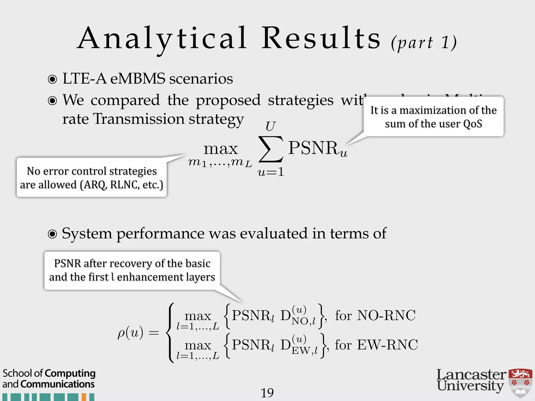 Analytical Results (part 1) 19 ๏ LTE-A eMBMS scenarios ๏ We compared the proposed strategies with a classic Multi- rate Transmission strategy ๏ System performance was evaluated in terms of It$is$a$maximization$of$the$ sum$of$the$user$QoS PSNR$after$recovery$of$the$basic$ and$the$:irst$l$enhancement$layers ⇢(u) = 8 >< >: max l=1,...,L n PSNRl D (u) NO,l o , for NO-RNC max l=1,...,L n PSNRl D (u) EW,l o , for EW-RNC max m1,...,mL UX u=1 PSNRu No$error$control$strategies$ are$allowed$(ARQ,$RLNC,$etc.) andCommunications School of Computing 