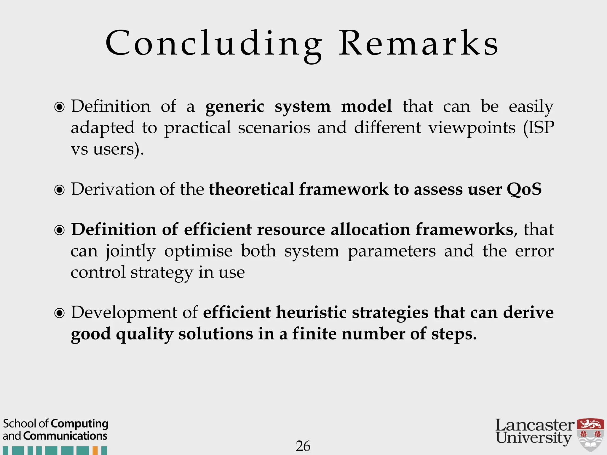 Concluding Remarks 26 ๏ Definition of a generic system model that can be easily adapted to practical scenarios and different viewpoints (ISP vs users). ๏ Derivation of the theoretical framework to assess user QoS ๏ Definition of efficient resource allocation frameworks, that can jointly optimise both system parameters and the error control strategy in use ๏ Development of efficient heuristic strategies that can derive good quality solutions in a finite number of steps. andCommunications School of Computing 