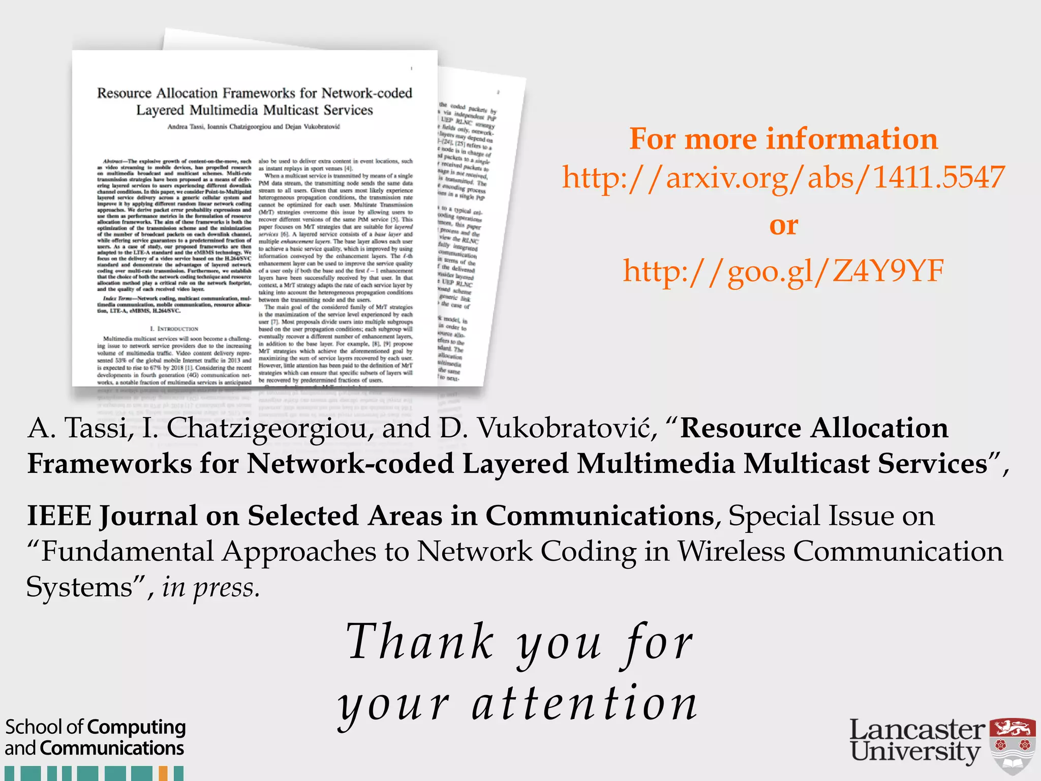 Thank you for your attention andCommunications School of Computing For more information  http://arxiv.org/abs/1411.5547 or http://goo.gl/Z4Y9YF A. Tassi, I. Chatzigeorgiou, and D. Vukobratović, “Resource Allocation Frameworks for Network-coded Layered Multimedia Multicast Services”, IEEE Journal on Selected Areas in Communications, Special Issue on “Fundamental Approaches to Network Coding in Wireless Communication Systems”, in press. 