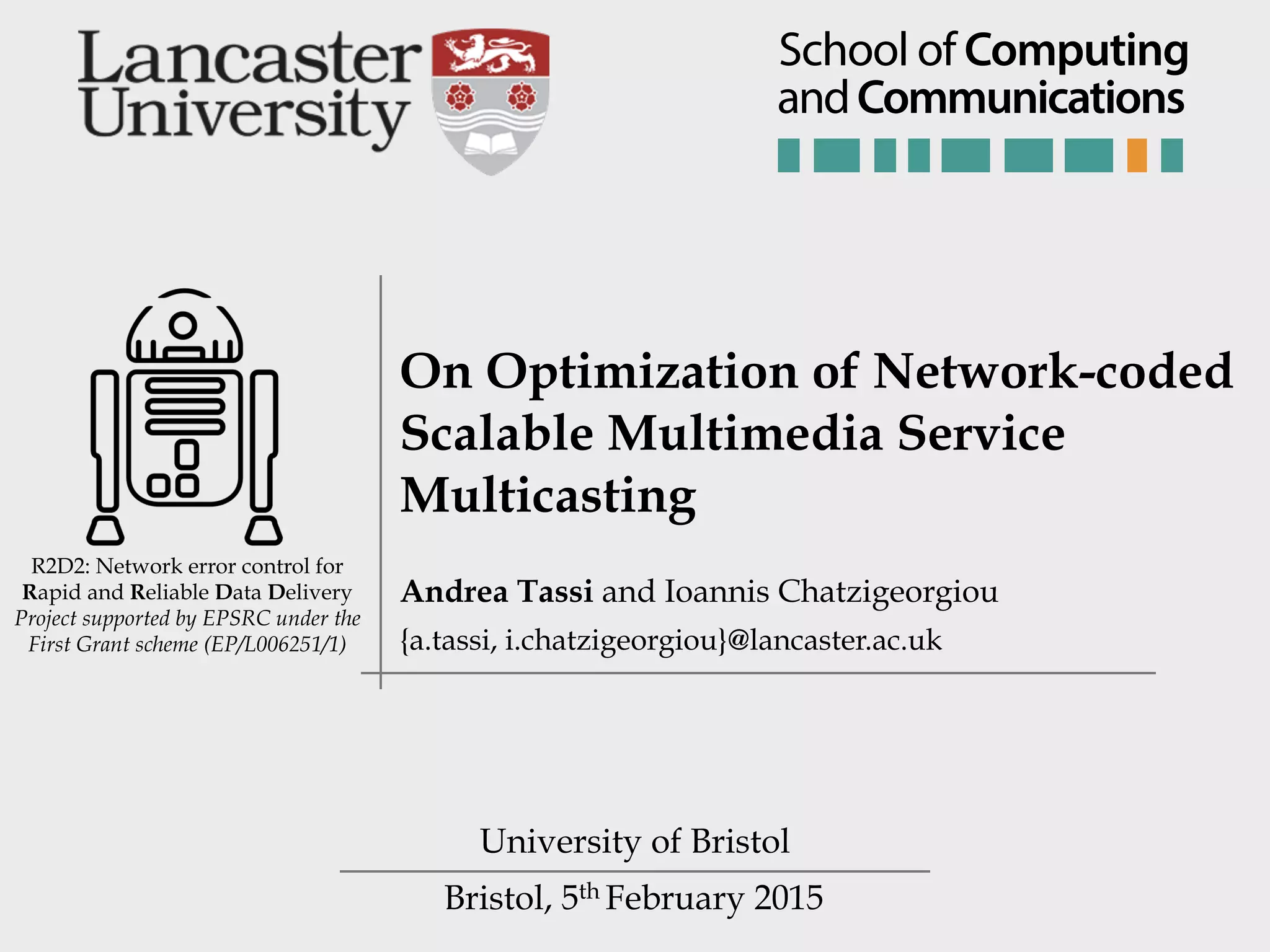 Bristol, 5th February 2015 R2D2: Network error control for Rapid and Reliable Data Delivery Project supported by EPSRC under the First Grant scheme (EP/L006251/1) On Optimization of Network-coded Scalable Multimedia Service Multicasting University of Bristol Andrea Tassi and Ioannis Chatzigeorgiou {a.tassi, i.chatzigeorgiou}@lancaster.ac.uk andCommunications School of Computing 