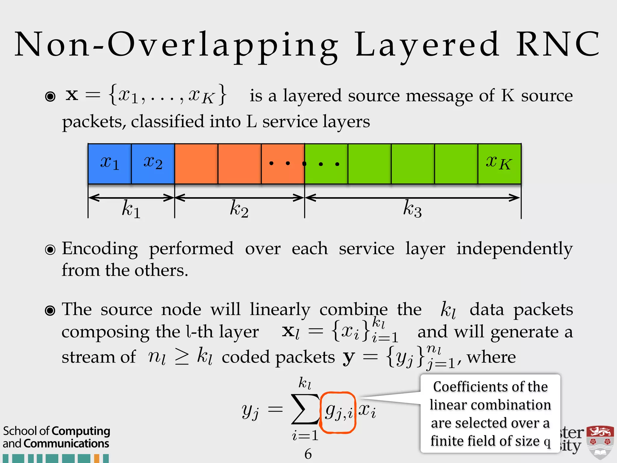 6 ๏ Encoding performed over each service layer independently from the others. ๏ The source node will linearly combine the data packets composing the l-th layer and will generate a stream of coded packets , where k1 k2 k3 x1 x2 xK. . .. . . ๏ is a layered source message of K source packets, classified into L service layers x = {x1, . . . , xK} Non-Overlapping Layered RNC andCommunications School of Computing kl xl = {xi}kl i=1 nl kl y = {yj}nl j=1 yj = klX i=1 gj,i xi Coef:icients$of$the$ linear$combination$ are$selected$over$a$ :inite$:ield$of$size$q 