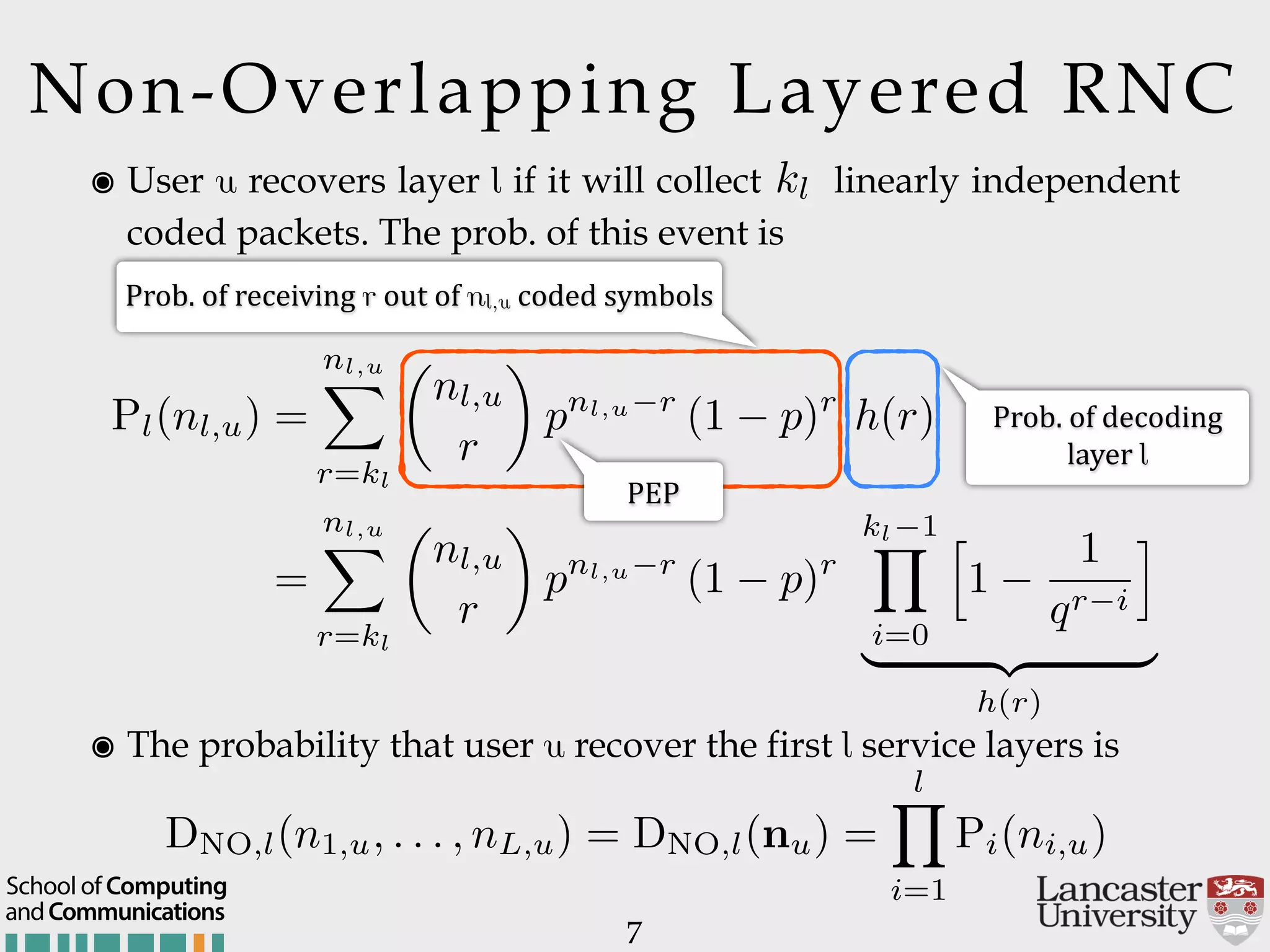 Non-Overlapping Layered RNC ๏ User u recovers layer l if it will collect k_l linearly independent coded packets. The prob. of this event is 7 kl Pl(nl,u) = nl,u X r=kl ✓ nl,u r ◆ pnl,u r (1 p)r h(r) = nl,u X r=kl ✓ nl,u r ◆ pnl,u r (1 p)r kl 1Y i=0 h 1 1 qr i i | {z } h(r) Prob.$of$receiving$r$out$of$nl,u$coded$symbols Prob.$of$decoding$  layer$l ๏ The probability that user u recover the first l service layers is DNO,l(n1,u, . . . , nL,u) = DNO,l(nu) = lY i=1 Pi(ni,u) PEP andCommunications School of Computing 