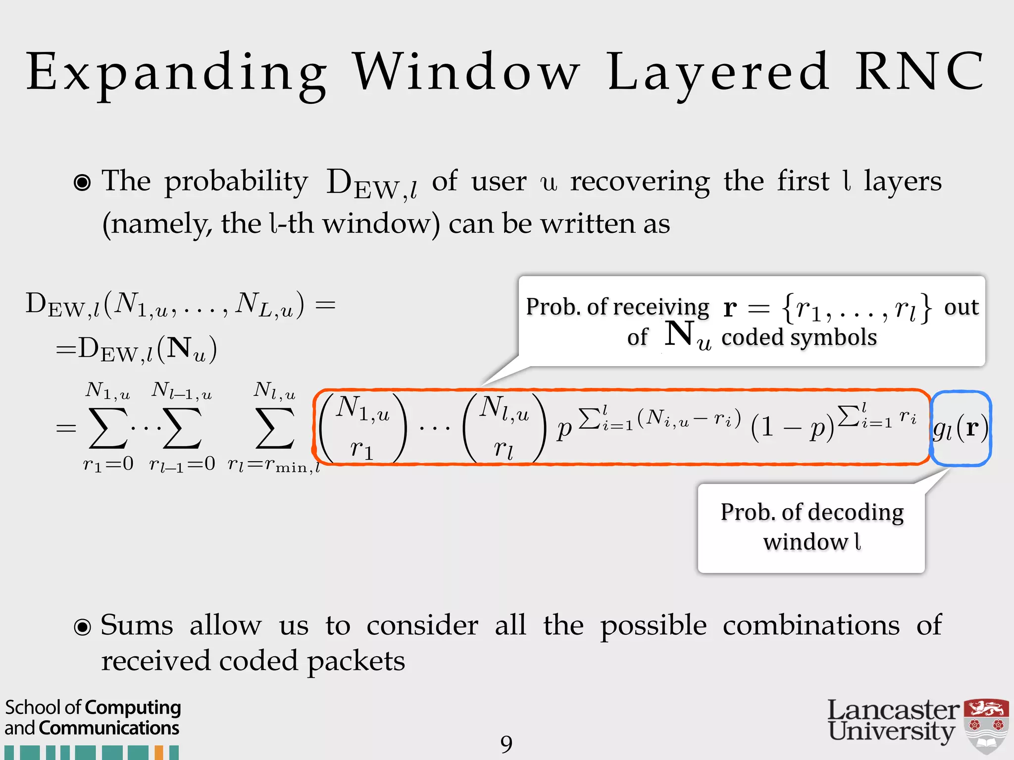 Expanding Window Layered RNC ๏ Sums allow us to consider all the possible combinations of received coded packets 9 ๏ The probability of user u recovering the first l layers (namely, the l-th window) can be written as DEW,l L,u) = =DEW,l(Nu) = N1,u X r1=0 · · · Nl 1,u X rl 1=0 Nl,u X rl=rmin,l ✓ N1,u r1 ◆ · · · ✓ Nl,u rl ◆ p Pl i=1(Ni,u ri) (1 p) Pl i=1 ri gl(r) Prob.$of$receiving $out$ of$ coded$symbols Prob.$of$decoding$  window$l DEW,l(Nu) DEW,l(N1,u, . . . , NL,u) = =DEW,l(Nu) = N1,u X r1=0 · · · Nl 1,u X rl 1=0 Nl,u X rl=rmin,l ✓ N1,u r1 ◆ · · · ✓ Nl,u rl ◆ p Pl i=1(Ni,u ri) ( r = {r1, . . . , rl} andCommunications School of Computing 