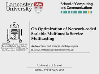 Bristol, 5th February 2015
R2D2: Network error control for
Rapid and Reliable Data Delivery
Project supported by EPSRC under the
First Grant scheme (EP/L006251/1)
On Optimization of Network-coded
Scalable Multimedia Service
Multicasting
University of Bristol
Andrea Tassi and Ioannis Chatzigeorgiou
{a.tassi, i.chatzigeorgiou}@lancaster.ac.uk
andCommunications
School of Computing
 