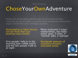 Take Time to

ChoseYourOwnAdventure
Whether you are just getting started in open source or trying to build a
community around your project, you should decide what else you want out of a
project. Communities come in all shapes and sizes.

Participating in Open Source
can be more than just
pushing code around

Plone outlasted 2 major
relationships, too many
minor ones, 3 cities, 4
“normal” jobs, 2 startups

First people I talk to in the
morning (pre-coffee even!)
and the last people I talk to
at night

Worldwide network of
coworkers/friends/
extended family

Plone.org

@eleddy

 