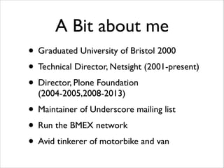 A Bit about me
• Graduated University of Bristol 2000	

• Technical Director, Netsight (2001-present)	

• Director, Plone Foundation
(2004-2005,2008-2013)	


• Maintainer of Underscore mailing list	

• Run the BMEX network	

• Avid tinkerer of motorbike and van

 