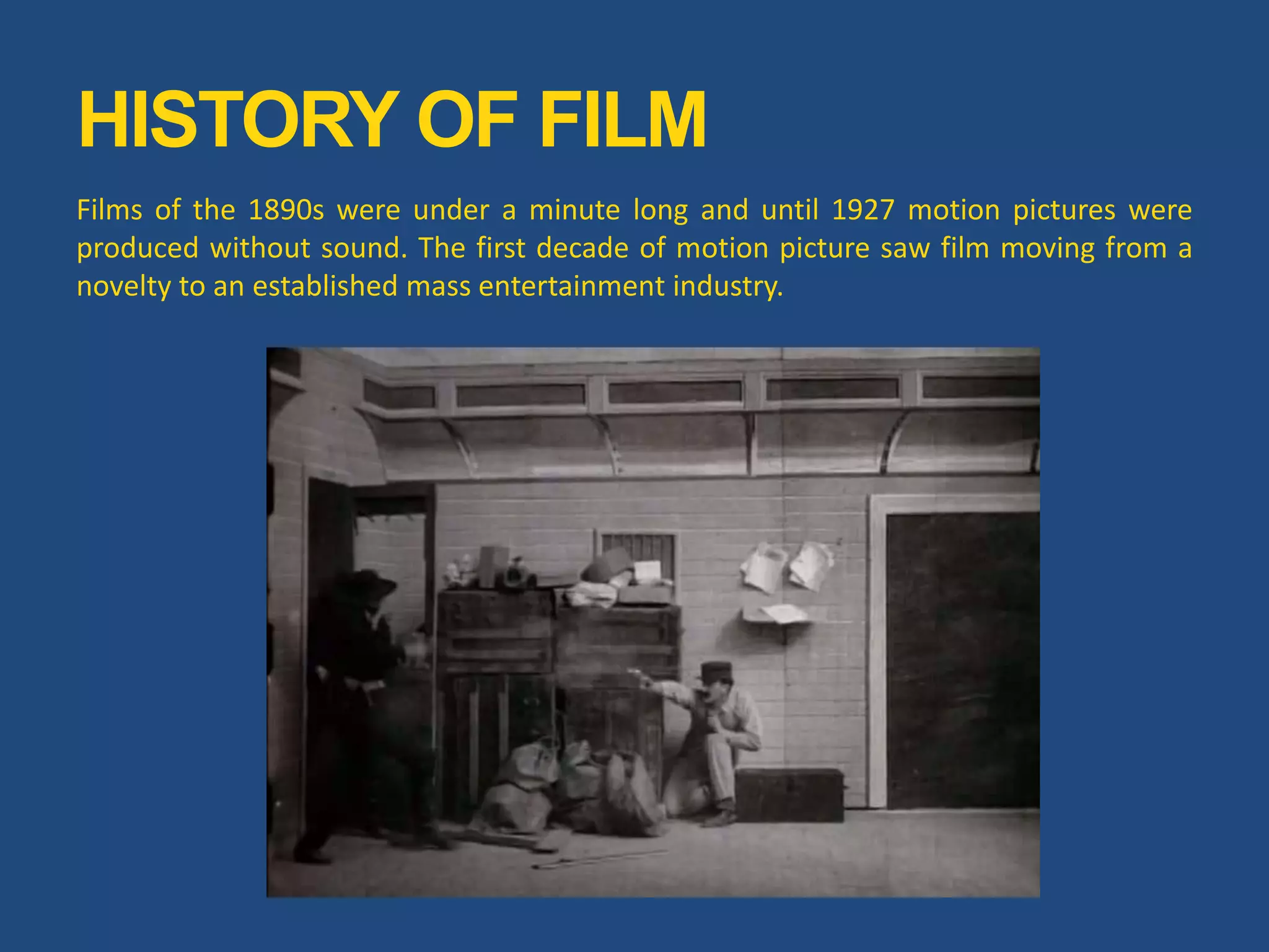 Films of the 1890s were under a minute long and until 1927 motion pictures were
produced without sound. The first decade of motion picture saw film moving from a
novelty to an established mass entertainment industry.
HISTORY OF FILM
 