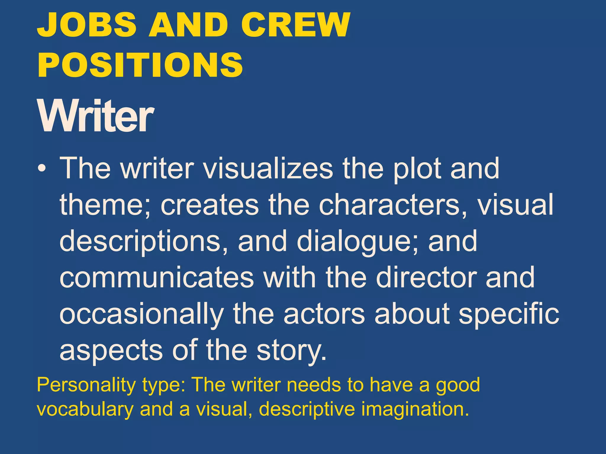 Writer
• The writer visualizes the plot and
theme; creates the characters, visual
descriptions, and dialogue; and
communicates with the director and
occasionally the actors about specific
aspects of the story.
Personality type: The writer needs to have a good
vocabulary and a visual, descriptive imagination.
JOBS AND CREW
POSITIONS
 