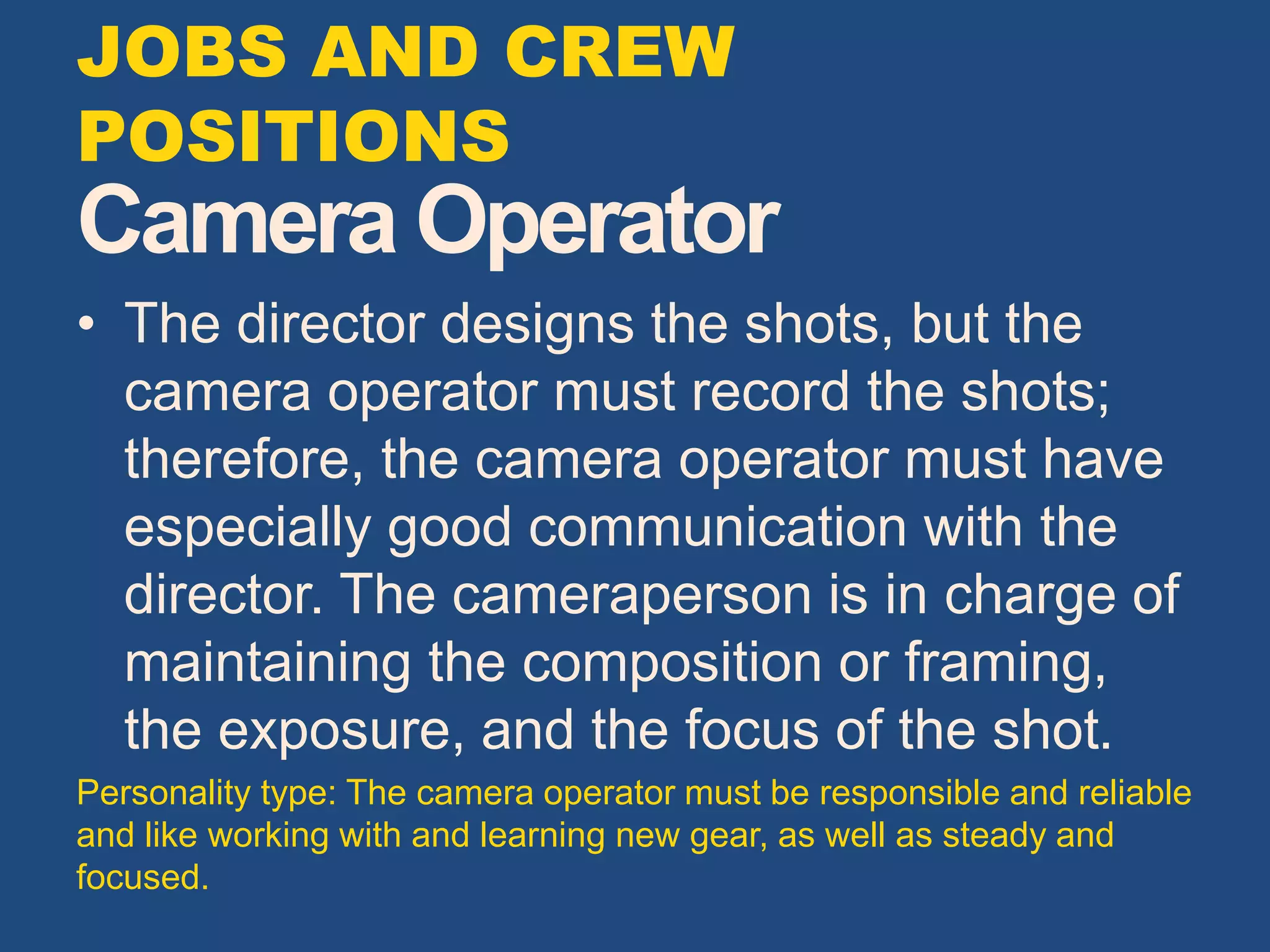 Camera Operator
• The director designs the shots, but the
camera operator must record the shots;
therefore, the camera operator must have
especially good communication with the
director. The cameraperson is in charge of
maintaining the composition or framing,
the exposure, and the focus of the shot.
Personality type: The camera operator must be responsible and reliable
and like working with and learning new gear, as well as steady and
focused.
JOBS AND CREW
POSITIONS
 