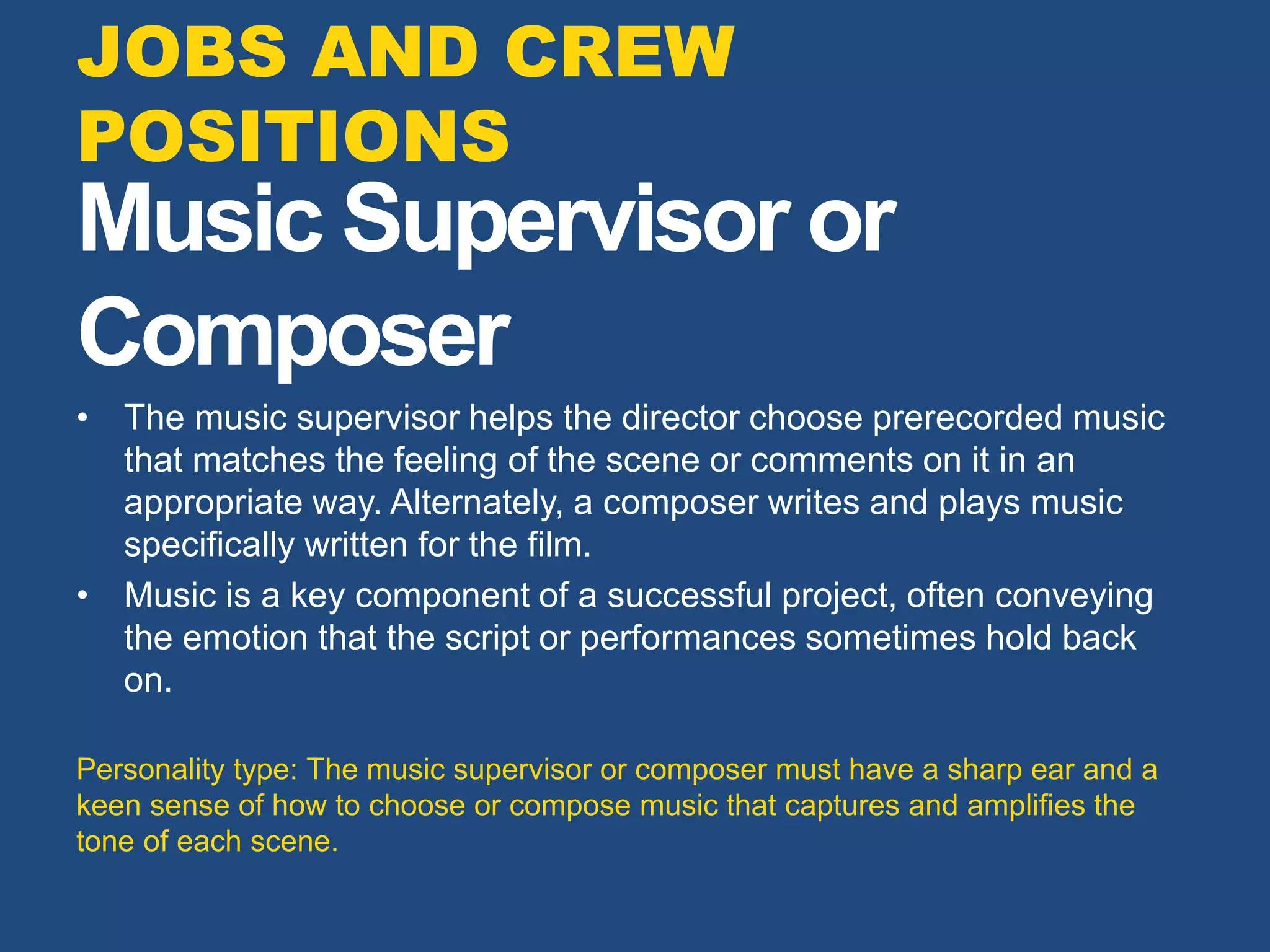 Music Supervisor or
Composer
• The music supervisor helps the director choose prerecorded music
that matches the feeling of the scene or comments on it in an
appropriate way. Alternately, a composer writes and plays music
specifically written for the film.
• Music is a key component of a successful project, often conveying
the emotion that the script or performances sometimes hold back
on.
Personality type: The music supervisor or composer must have a sharp ear and a
keen sense of how to choose or compose music that captures and amplifies the
tone of each scene.
JOBS AND CREW
POSITIONS
 