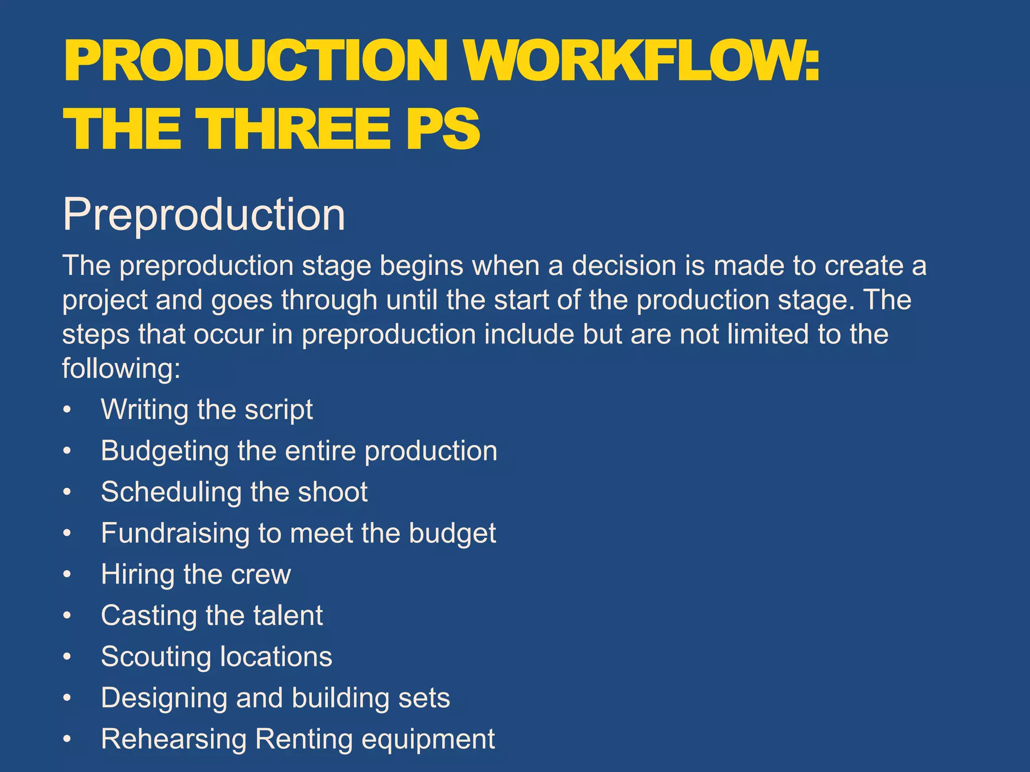 Preproduction
The preproduction stage begins when a decision is made to create a
project and goes through until the start of the production stage. The
steps that occur in preproduction include but are not limited to the
following:
• Writing the script
• Budgeting the entire production
• Scheduling the shoot
• Fundraising to meet the budget
• Hiring the crew
• Casting the talent
• Scouting locations
• Designing and building sets
• Rehearsing Renting equipment
PRODUCTION WORKFLOW:
THE THREE PS
 