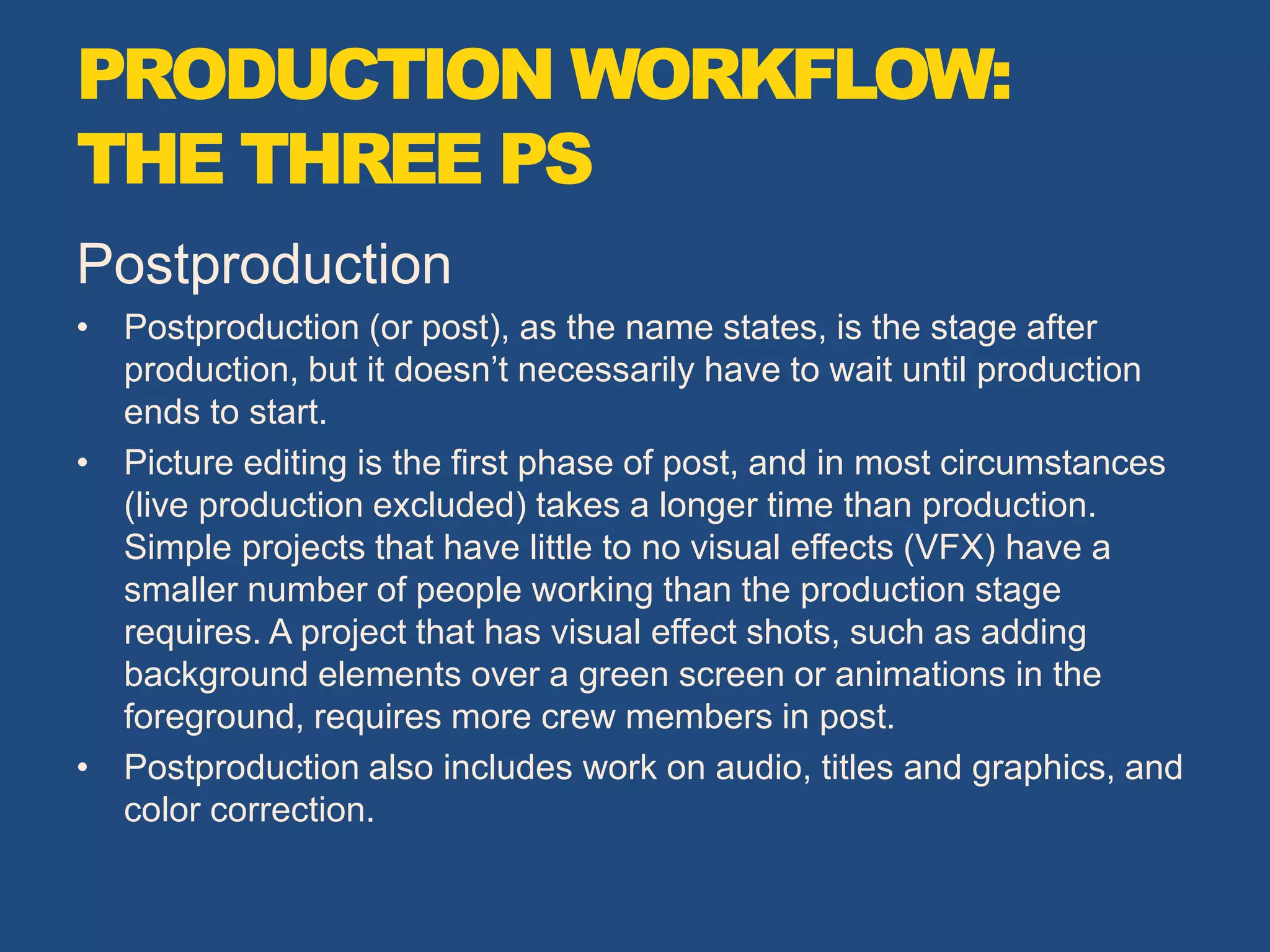 Postproduction
• Postproduction (or post), as the name states, is the stage after
production, but it doesn’t necessarily have to wait until production
ends to start.
• Picture editing is the first phase of post, and in most circumstances
(live production excluded) takes a longer time than production.
Simple projects that have little to no visual effects (VFX) have a
smaller number of people working than the production stage
requires. A project that has visual effect shots, such as adding
background elements over a green screen or animations in the
foreground, requires more crew members in post.
• Postproduction also includes work on audio, titles and graphics, and
color correction.
PRODUCTION WORKFLOW:
THE THREE PS
 