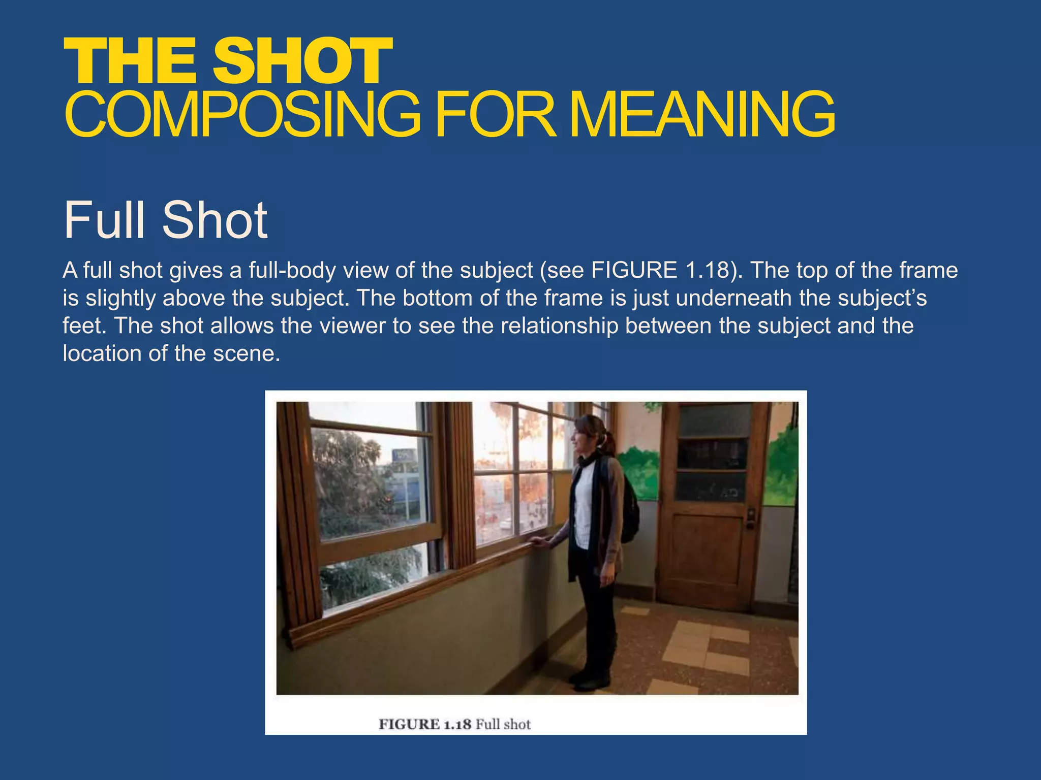 Full Shot
A full shot gives a full-body view of the subject (see FIGURE 1.18). The top of the frame
is slightly above the subject. The bottom of the frame is just underneath the subject’s
feet. The shot allows the viewer to see the relationship between the subject and the
location of the scene.
THE SHOT
COMPOSINGFORMEANING
 