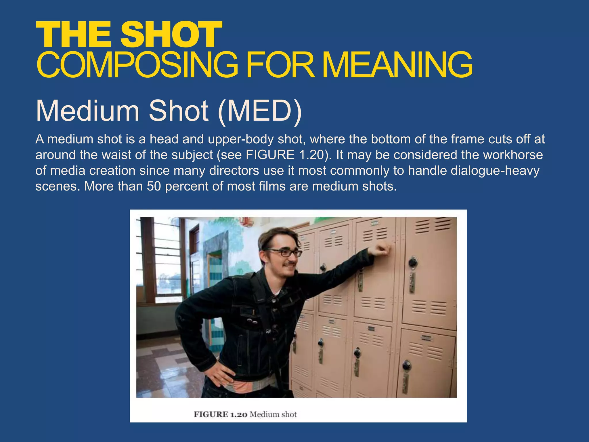 Medium Shot (MED)
A medium shot is a head and upper-body shot, where the bottom of the frame cuts off at
around the waist of the subject (see FIGURE 1.20). It may be considered the workhorse
of media creation since many directors use it most commonly to handle dialogue-heavy
scenes. More than 50 percent of most films are medium shots.
THE SHOT
COMPOSINGFORMEANING
 