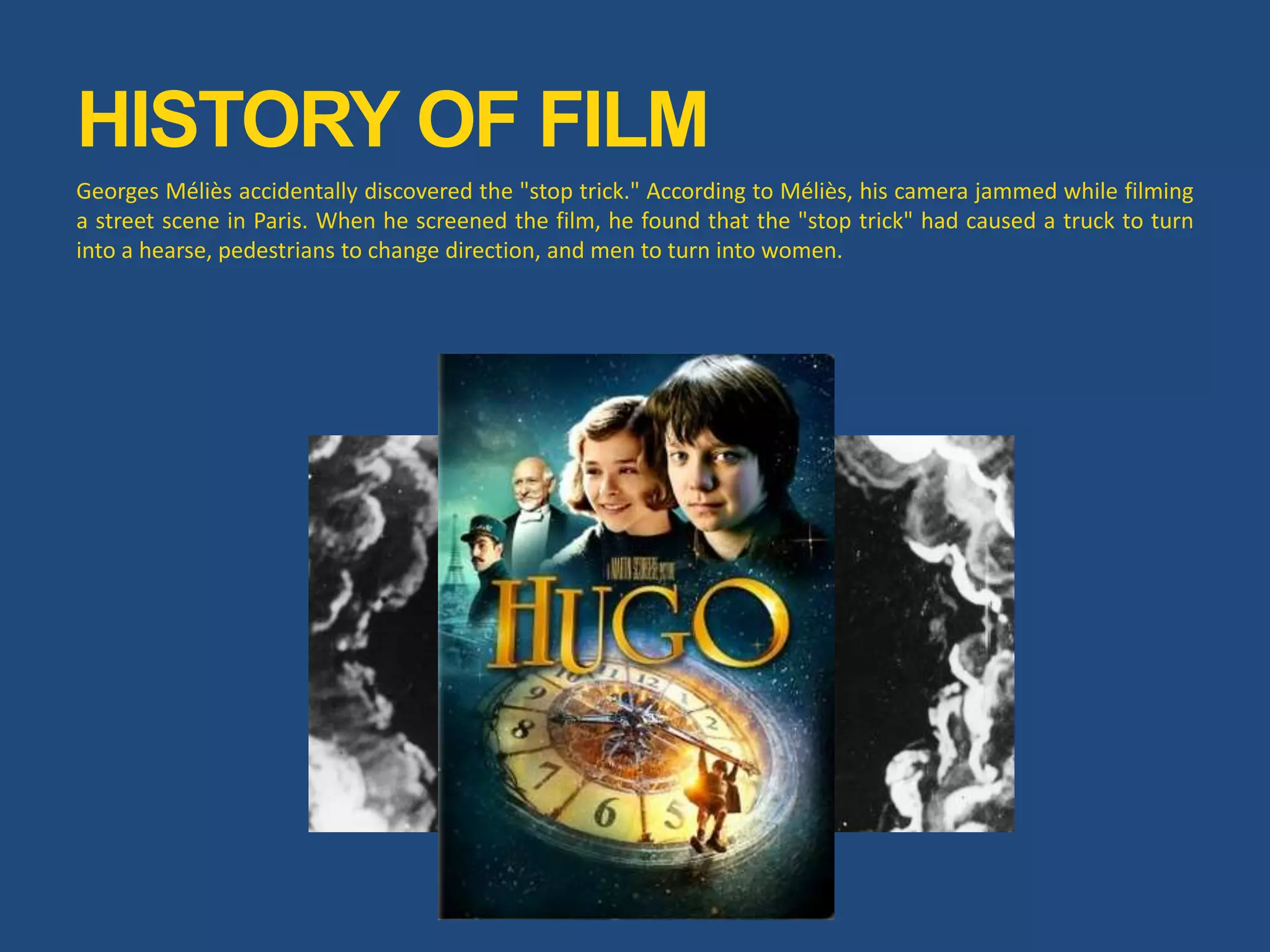 HISTORY OF FILM
Georges Méliès accidentally discovered the "stop trick." According to Méliès, his camera jammed while filming
a street scene in Paris. When he screened the film, he found that the "stop trick" had caused a truck to turn
into a hearse, pedestrians to change direction, and men to turn into women.
 