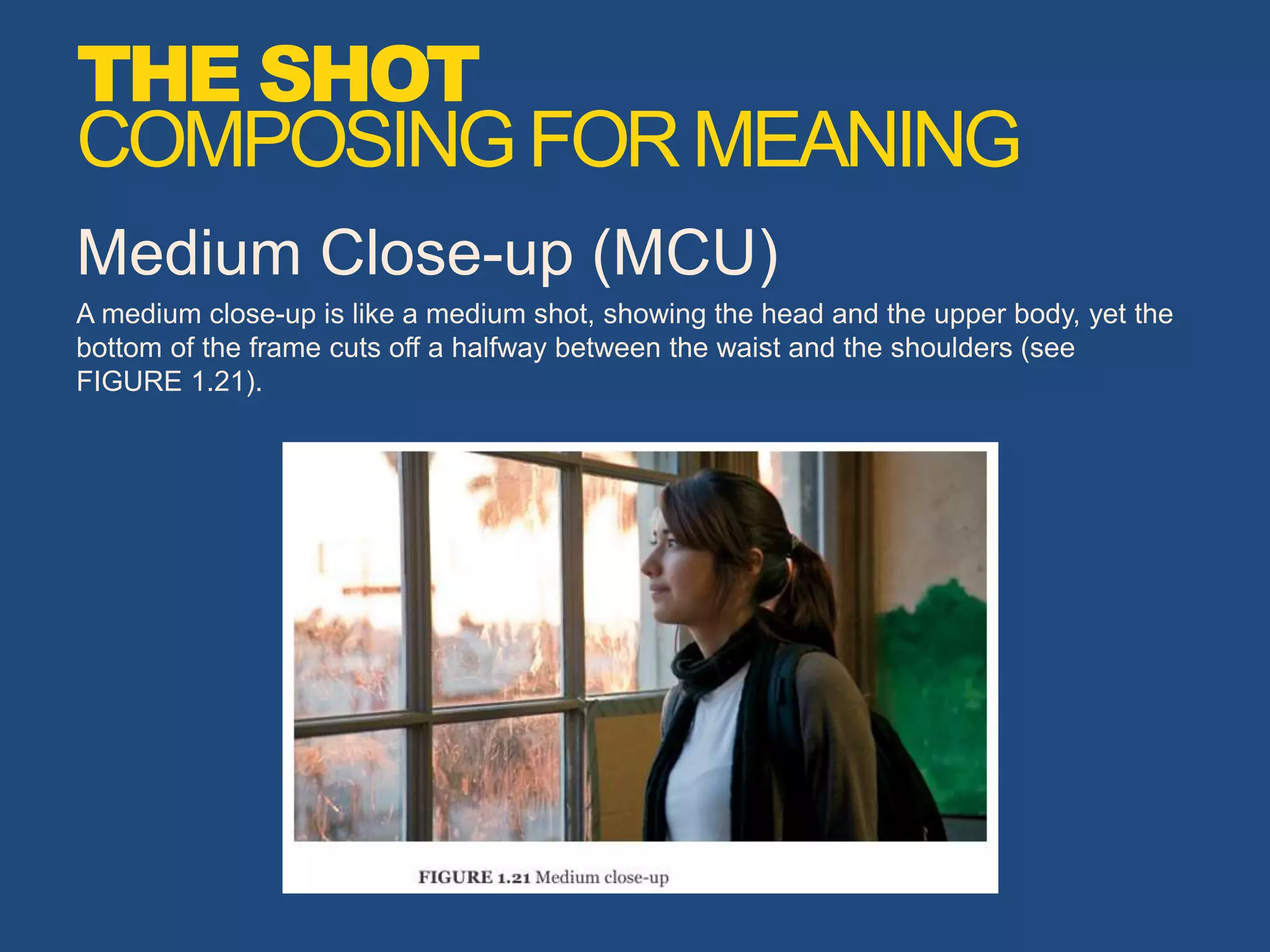 Medium Close-up (MCU)
A medium close-up is like a medium shot, showing the head and the upper body, yet the
bottom of the frame cuts off a halfway between the waist and the shoulders (see
FIGURE 1.21).
THE SHOT
COMPOSINGFORMEANING
 