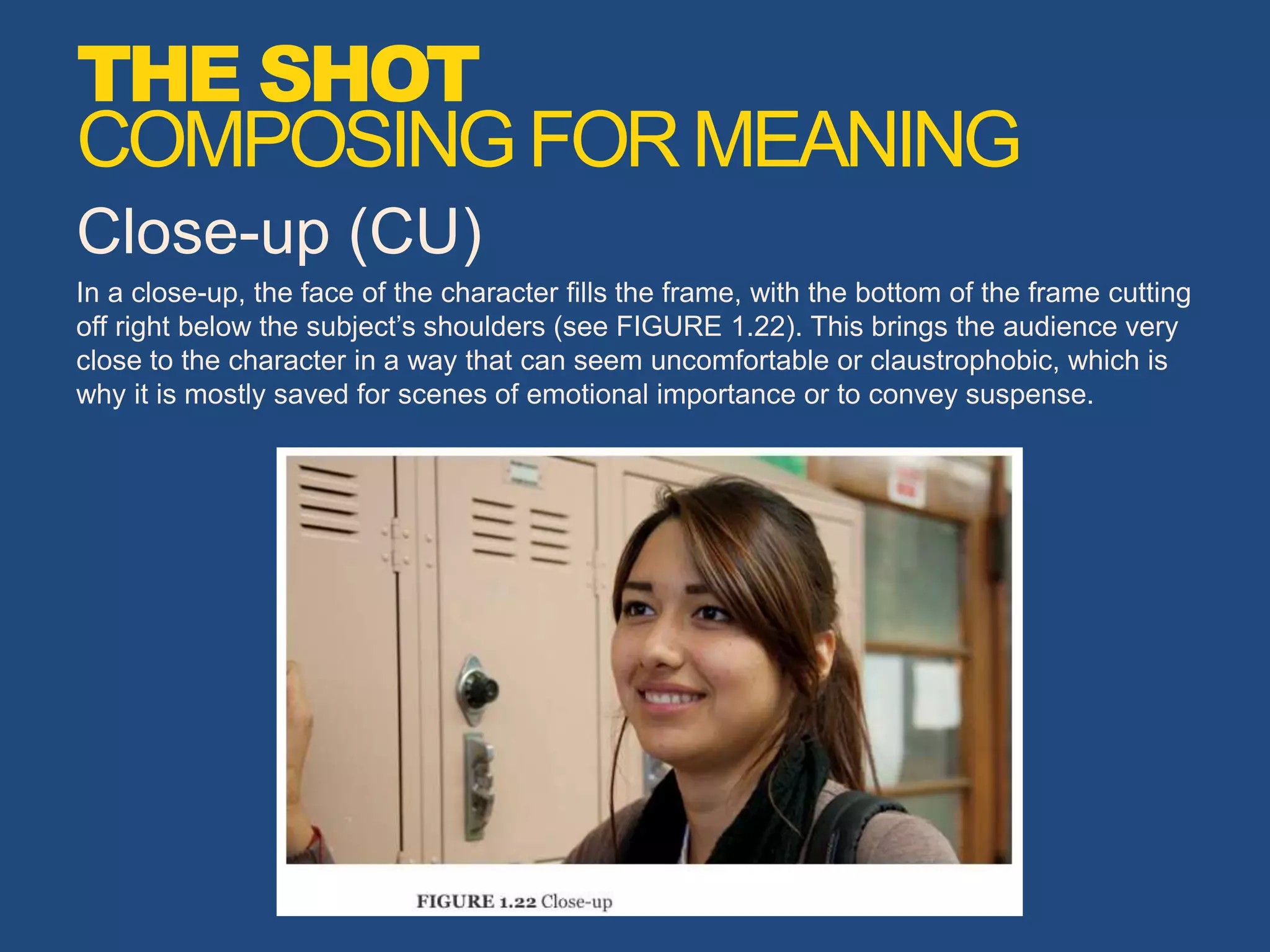 Close-up (CU)
In a close-up, the face of the character fills the frame, with the bottom of the frame cutting
off right below the subject’s shoulders (see FIGURE 1.22). This brings the audience very
close to the character in a way that can seem uncomfortable or claustrophobic, which is
why it is mostly saved for scenes of emotional importance or to convey suspense.
THE SHOT
COMPOSINGFORMEANING
 