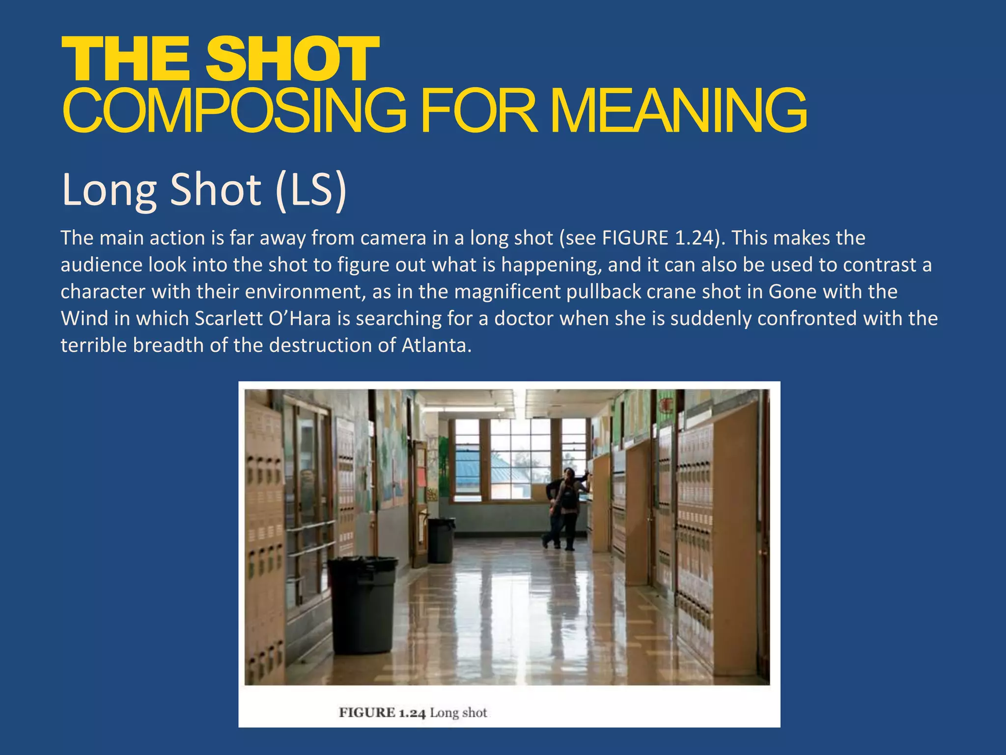 Long Shot (LS)
The main action is far away from camera in a long shot (see FIGURE 1.24). This makes the
audience look into the shot to figure out what is happening, and it can also be used to contrast a
character with their environment, as in the magnificent pullback crane shot in Gone with the
Wind in which Scarlett O’Hara is searching for a doctor when she is suddenly confronted with the
terrible breadth of the destruction of Atlanta.
THE SHOT
COMPOSINGFORMEANING
 