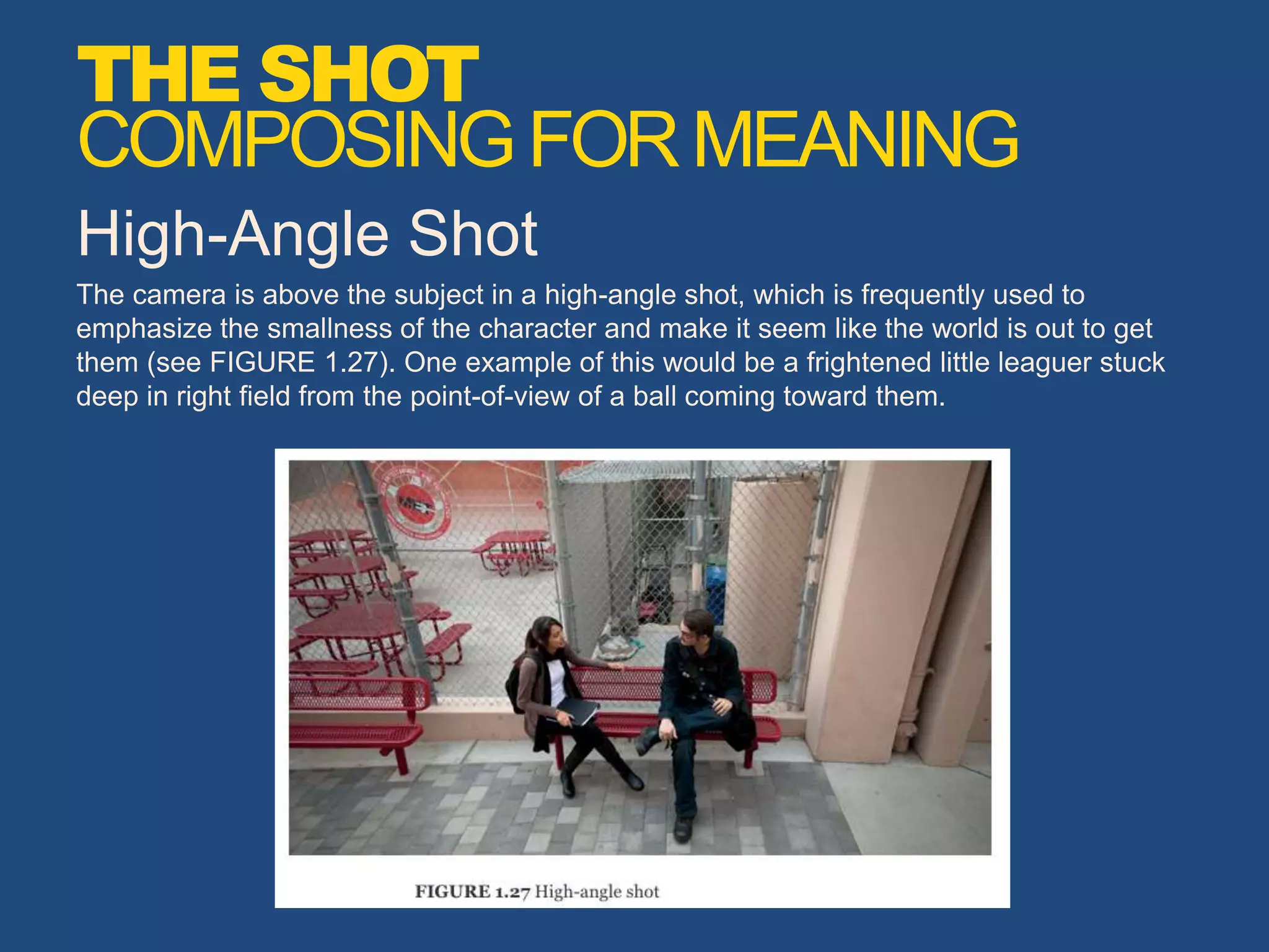High-Angle Shot
The camera is above the subject in a high-angle shot, which is frequently used to
emphasize the smallness of the character and make it seem like the world is out to get
them (see FIGURE 1.27). One example of this would be a frightened little leaguer stuck
deep in right field from the point-of-view of a ball coming toward them.
THE SHOT
COMPOSINGFORMEANING
 