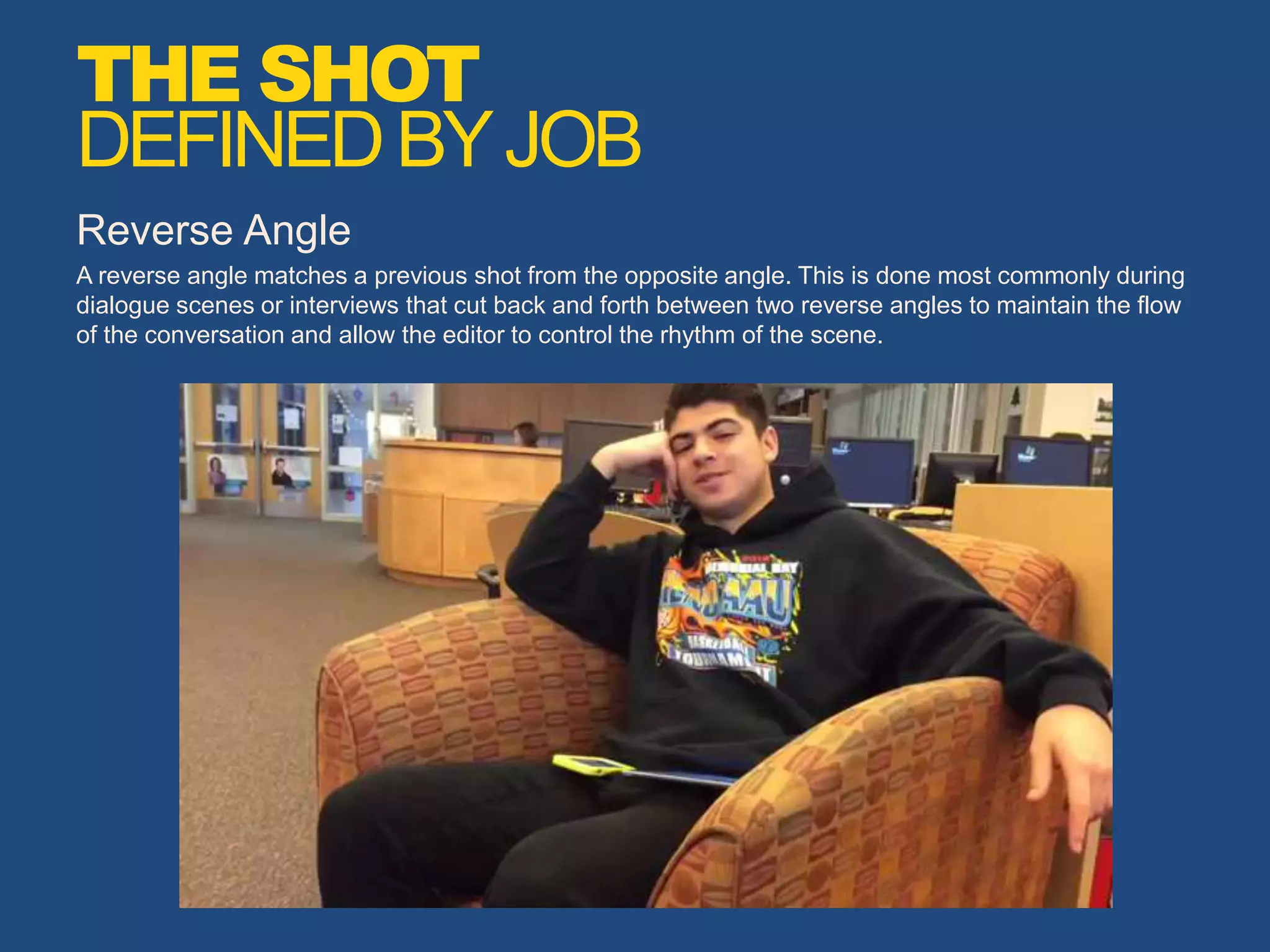Reverse Angle
A reverse angle matches a previous shot from the opposite angle. This is done most commonly during
dialogue scenes or interviews that cut back and forth between two reverse angles to maintain the flow
of the conversation and allow the editor to control the rhythm of the scene.
THE SHOT
DEFINEDBYJOB
 