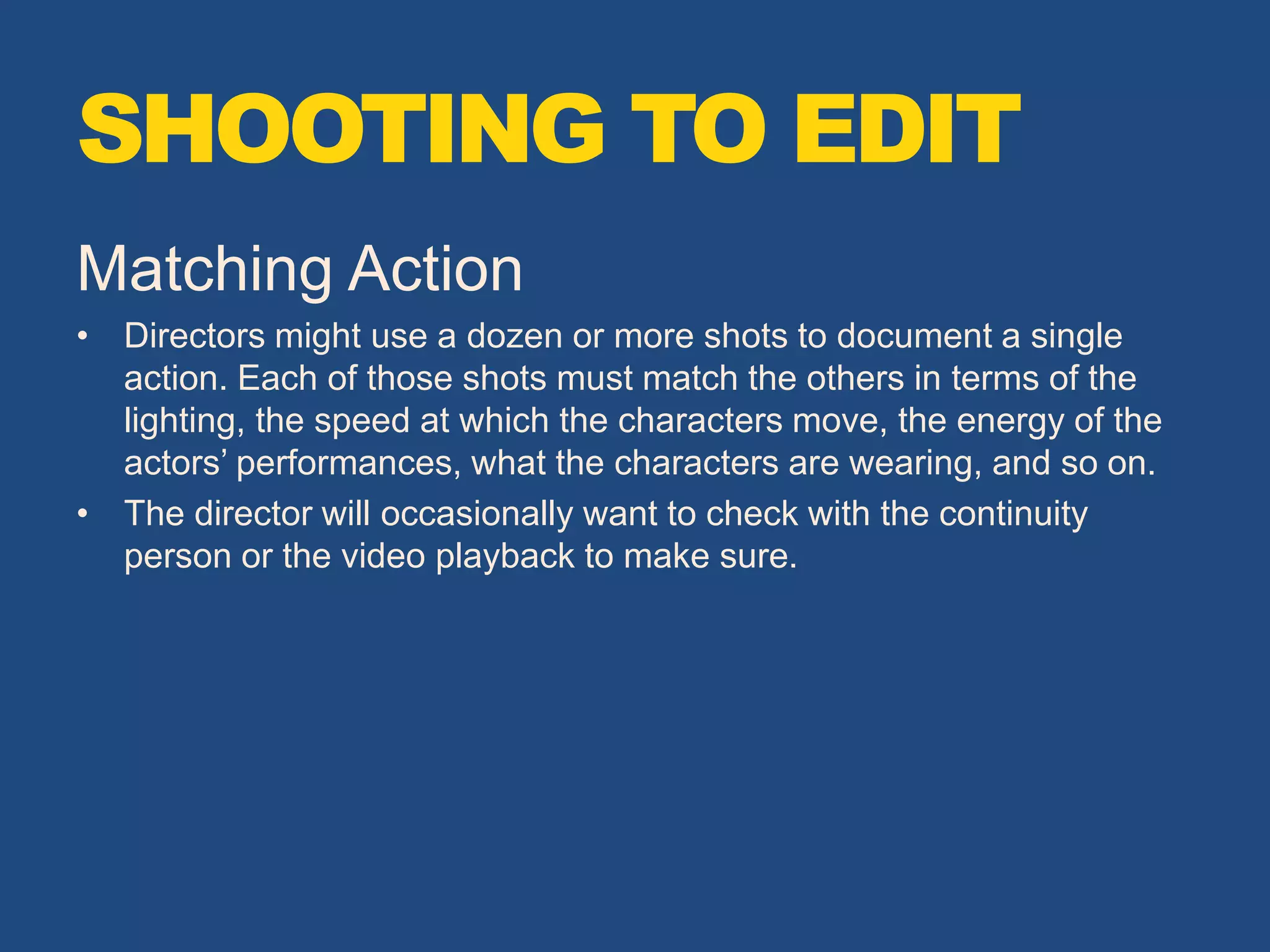 Matching Action
• Directors might use a dozen or more shots to document a single
action. Each of those shots must match the others in terms of the
lighting, the speed at which the characters move, the energy of the
actors’ performances, what the characters are wearing, and so on.
• The director will occasionally want to check with the continuity
person or the video playback to make sure.
SHOOTING TO EDIT
 