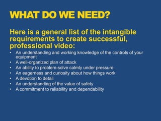 WHAT DO WE NEED?
Here is a general list of the intangible
requirements to create successful,
professional video:
• An understanding and working knowledge of the controls of your
equipment
• A well-organized plan of attack
• An ability to problem-solve calmly under pressure
• An eagerness and curiosity about how things work
• A devotion to detail
• An understanding of the value of safety
• A commitment to reliability and dependability
 