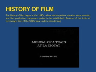 HISTORY OF FILM
The history of film began in the 1890s, when motion picture cameras were invented
and film production companies started to be established. Because of the limits of
technology, films of the 1890s were under a minute long
 