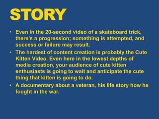 • Even in the 20-second video of a skateboard trick,
there’s a progression; something is attempted, and
success or failure may result.
• The hardest of content creation is probably the Cute
Kitten Video. Even here in the lowest depths of
media creation, your audience of cute kitten
enthusiasts is going to wait and anticipate the cute
thing that kitten is going to do.
• A documentary about a veteran, his life story how he
fought in the war.
STORY
 