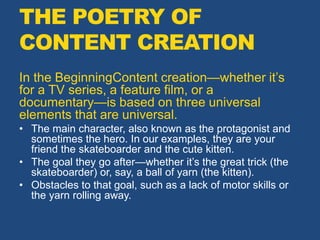 THE POETRY OF
CONTENT CREATION
In the BeginningContent creation—whether it’s
for a TV series, a feature film, or a
documentary—is based on three universal
elements that are universal.
• The main character, also known as the protagonist and
sometimes the hero. In our examples, they are your
friend the skateboarder and the cute kitten.
• The goal they go after—whether it’s the great trick (the
skateboarder) or, say, a ball of yarn (the kitten).
• Obstacles to that goal, such as a lack of motor skills or
the yarn rolling away.
 