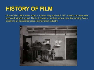 Films of the 1890s were under a minute long and until 1927 motion pictures were
produced without sound. The first decade of motion picture saw film moving from a
novelty to an established mass entertainment industry.
HISTORY OF FILM
 