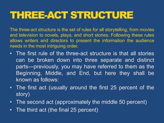 THREE-ACT STRUCTURE
The three-act structure is the set of rules for all storytelling, from movies
and television to novels, plays, and short stories. Following these rules
allows writers and directors to present the information the audience
needs in the most intriguing order.
• The first rule of the three-act structure is that all stories
can be broken down into three separate and distinct
parts—previously, you may have referred to them as the
Beginning, Middle, and End, but here they shall be
known as follows:
• The first act (usually around the first 25 percent of the
story)
• The second act (approximately the middle 50 percent)
• The third act (the final 25 percent)
 
