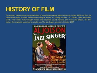 The primary steps in the commercialization of sound cinema were taken in the mid- to late 1920s. At first, the
sound films which included synchronized dialogue, known as "talking pictures", or "talkies", were exclusively
shorts. The earliest feature-length movies with recorded sound included only music and effects. The first
feature film originally presented as a talkie was The Jazz Singer, released in October 1927.
HISTORY OF FILM
 