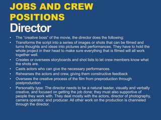 Director
• The “creative boss” of the movie, the director does the following:
• Transforms the script into a series of images or shots that can be filmed and
turns thoughts and ideas into pictures and performances. They have to hold the
whole project in their head to make sure everything that is filmed will all work
together well.
• Creates or oversees storyboards and shot lists to let crew members know what
the shots are.
• Casts actors who can give the necessary performances.
• Rehearses the actors and crew, giving them constructive feedback
• Oversees the creative process of the film from preproduction through
postproduction
• Personality type: The director needs to be a natural leader, visually and verbally
creative, and focused on getting the job done; they must also supportive of
people they work with. They deal mostly with the actors, director of photography,
camera operator, and producer. All other work on the production is channeled
through the director.
JOBS AND CREW
POSITIONS
 