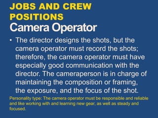 Camera Operator
• The director designs the shots, but the
camera operator must record the shots;
therefore, the camera operator must have
especially good communication with the
director. The cameraperson is in charge of
maintaining the composition or framing,
the exposure, and the focus of the shot.
Personality type: The camera operator must be responsible and reliable
and like working with and learning new gear, as well as steady and
focused.
JOBS AND CREW
POSITIONS
 