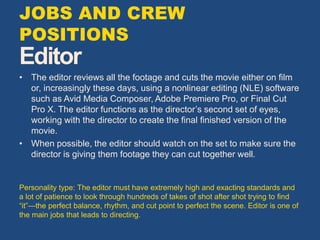 Editor
• The editor reviews all the footage and cuts the movie either on film
or, increasingly these days, using a nonlinear editing (NLE) software
such as Avid Media Composer, Adobe Premiere Pro, or Final Cut
Pro X. The editor functions as the director’s second set of eyes,
working with the director to create the final finished version of the
movie.
• When possible, the editor should watch on the set to make sure the
director is giving them footage they can cut together well.
Personality type: The editor must have extremely high and exacting standards and
a lot of patience to look through hundreds of takes of shot after shot trying to find
“it”—the perfect balance, rhythm, and cut point to perfect the scene. Editor is one of
the main jobs that leads to directing.
JOBS AND CREW
POSITIONS
 
