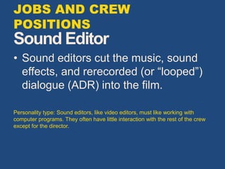 Sound Editor
• Sound editors cut the music, sound
effects, and rerecorded (or “looped”)
dialogue (ADR) into the film.
Personality type: Sound editors, like video editors, must like working with
computer programs. They often have little interaction with the rest of the crew
except for the director.
JOBS AND CREW
POSITIONS
 
