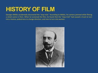 Georges Méliès accidentally discovered the "stop trick." According to Méliès, his camera jammed while filming
a street scene in Paris. When he screened the film, he found that the "stop trick" had caused a truck to turn
into a hearse, pedestrians to change direction, and men to turn into women.
HISTORY OF FILM
 
