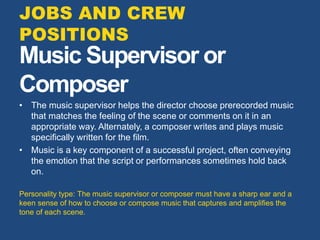 Music Supervisor or
Composer
• The music supervisor helps the director choose prerecorded music
that matches the feeling of the scene or comments on it in an
appropriate way. Alternately, a composer writes and plays music
specifically written for the film.
• Music is a key component of a successful project, often conveying
the emotion that the script or performances sometimes hold back
on.
Personality type: The music supervisor or composer must have a sharp ear and a
keen sense of how to choose or compose music that captures and amplifies the
tone of each scene.
JOBS AND CREW
POSITIONS
 