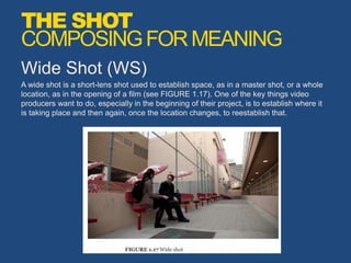 Wide Shot (WS)
A wide shot is a short-lens shot used to establish space, as in a master shot, or a whole
location, as in the opening of a film (see FIGURE 1.17). One of the key things video
producers want to do, especially in the beginning of their project, is to establish where it
is taking place and then again, once the location changes, to reestablish that.
THE SHOT
COMPOSINGFORMEANING
 