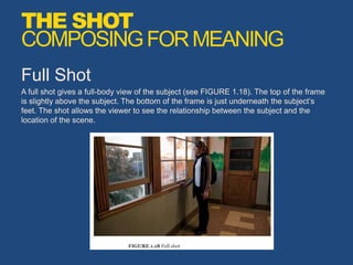 Full Shot
A full shot gives a full-body view of the subject (see FIGURE 1.18). The top of the frame
is slightly above the subject. The bottom of the frame is just underneath the subject’s
feet. The shot allows the viewer to see the relationship between the subject and the
location of the scene.
THE SHOT
COMPOSINGFORMEANING
 