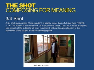 3/4 Shot
A 3/4 shot (pronounced “three-quarter”) is slightly closer than a full shot (see FIGURE
1.19). The bottom of the frame cuts off at around the knees. The shot is loose enough to
see enough of the subject’s full body movement, without bringing attention to the
placement of the subject in the surrounding space.
THE SHOT
COMPOSINGFORMEANING
 